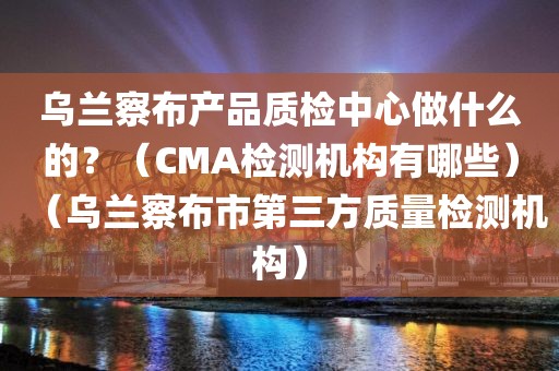 乌兰察布产品质检中心做什么的？（CMA检测机构有哪些）（乌兰察布市第三方质量检测机构）