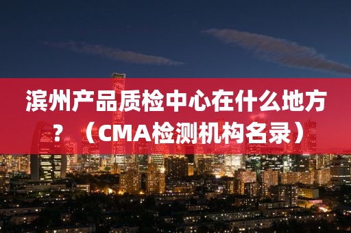 滨州产品质检中心在什么地方？（CMA检测机构名录）