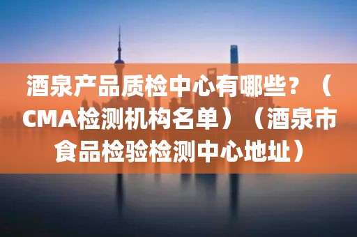 酒泉产品质检中心有哪些？（CMA检测机构名单）（酒泉市食品检验检测中心地址）